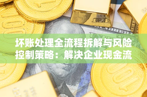 济南坏账处理全流程拆解与风险控制策略：解决企业现金流顽疾的实战指南