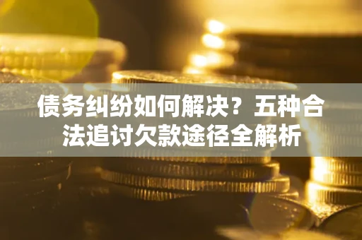 济南债务纠纷如何解决？五种合法追讨欠款途径全解析