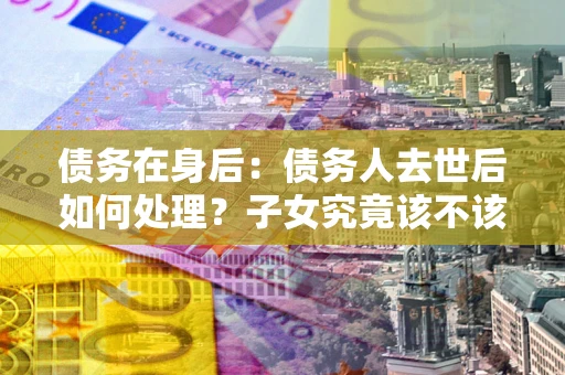 济南债务在身后：债务人去世后如何处理？子女究竟该不该还钱？