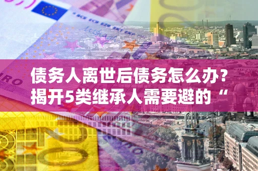 济南债务人离世后债务怎么办？揭开5类继承人需要避的“坑”