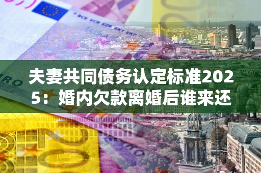 济南夫妻共同债务认定标准2025:婚内欠款离婚后谁来还? 济南夫妻共同债务认定标准2025:婚内欠款离婚后谁来还?