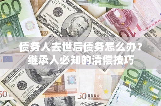 济南债务人去世后债务怎么办？继承人必知的清偿技巧